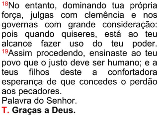 18No entanto, dominando tua própria
força, julgas com clemência e nos
governas com grande consideração:
pois quando quiseres, está ao teu
alcance fazer uso do teu poder.
19Assim procedendo, ensinaste ao teu
povo que o justo deve ser humano; e a
teus filhos deste a confortadora
esperança de que concedes o perdão
aos pecadores.
Palavra do Senhor.
T. Graças a Deus.
 