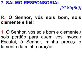 7. SALMO RESPONSORIAL
[Sl 85(86)]
R. Ó Senhor, vós sois bom, sois
clemente e fiel!
1. Ó Senhor, vós sois bom e clemente,/
sois perdão para quem vos invoca./
Escutai, ó Senhor, minha prece,/ o
lamento da minha oração!
 