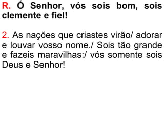 R. Ó Senhor, vós sois bom, sois
clemente e fiel!
2. As nações que criastes virão/ adorar
e louvar vosso nome./ Sois tão grande
e fazeis maravilhas:/ vós somente sois
Deus e Senhor!
 