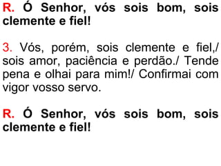 R. Ó Senhor, vós sois bom, sois
clemente e fiel!
3. Vós, porém, sois clemente e fiel,/
sois amor, paciência e perdão./ Tende
pena e olhai para mim!/ Confirmai com
vigor vosso servo.
R. Ó Senhor, vós sois bom, sois
clemente e fiel!
 