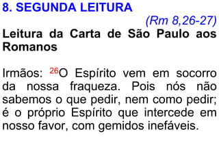 8. SEGUNDA LEITURA
(Rm 8,26-27)
Leitura da Carta de São Paulo aos
Romanos
Irmãos: 26O Espírito vem em socorro
da nossa fraqueza. Pois nós não
sabemos o que pedir, nem como pedir;
é o próprio Espírito que intercede em
nosso favor, com gemidos inefáveis.
 