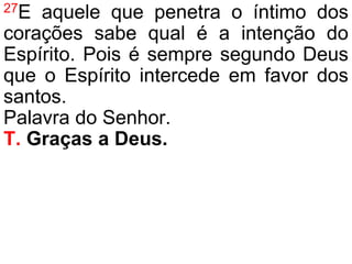 27E aquele que penetra o íntimo dos
corações sabe qual é a intenção do
Espírito. Pois é sempre segundo Deus
que o Espírito intercede em favor dos
santos.
Palavra do Senhor.
T. Graças a Deus.
 