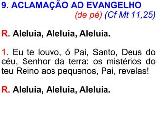 9. ACLAMAÇÃO AO EVANGELHO
(de pé) (Cf Mt 11,25)
R. Aleluia, Aleluia, Aleluia.
1. Eu te louvo, ó Pai, Santo, Deus do
céu, Senhor da terra: os mistérios do
teu Reino aos pequenos, Pai, revelas!
R. Aleluia, Aleluia, Aleluia.
 