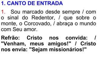1. CANTO DE ENTRADA
1. Sou marcado desde sempre / com
o sinal do Redentor, / que sobre o
monte, o Corcovado, / abraça o mundo
com Seu amor.
Refrão: Cristo nos convida: /
"Venham, meus amigos!" / Cristo
nos envia: "Sejam missionários!"
 
