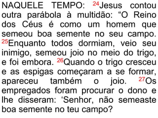 NAQUELE TEMPO: 24Jesus contou
outra parábola à multidão: “O Reino
dos Céus é como um homem que
semeou boa semente no seu campo.
25Enquanto todos dormiam, veio seu
inimigo, semeou joio no meio do trigo,
e foi embora. 26Quando o trigo cresceu
e as espigas começaram a se formar,
apareceu também o joio. 27Os
empregados foram procurar o dono e
lhe disseram: ‘Senhor, não semeaste
boa semente no teu campo?
 