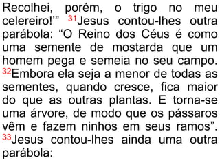 Recolhei, porém, o trigo no meu
celereiro!’” 31Jesus contou-lhes outra
parábola: “O Reino dos Céus é como
uma semente de mostarda que um
homem pega e semeia no seu campo.
32Embora ela seja a menor de todas as
sementes, quando cresce, fica maior
do que as outras plantas. E torna-se
uma árvore, de modo que os pássaros
vêm e fazem ninhos em seus ramos”.
33Jesus contou-lhes ainda uma outra
parábola:
 