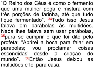 “O Reino dos Céus é como o fermento
que uma mulher pega e mistura com
três porções de farinha, até que tudo
fique fermentado”. 34Tudo isso Jesus
falava em parábolas às multidões.
Nada lhes falava sem usar parábolas,
35para se cumprir o que foi dito pelo
profeta: “Abrirei a boca para falar em
parábolas; vou proclamar coisas
escondidas desde a criação do
mundo”. 36Então Jesus deixou as
multidões e foi para casa.
 