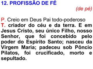 12. PROFISSÃO DE FÉ
(de pé)
P. Creio em Deus Pai todo-poderoso
T. criador do céu e da terra. E em
Jesus Cristo, seu único Filho, nosso
Senhor, que foi concebido pelo
poder do Espírito Santo; nasceu da
Virgem Maria; padeceu sob Pôncio
Pilatos, foi crucificado, morto e
sepultado.
 
