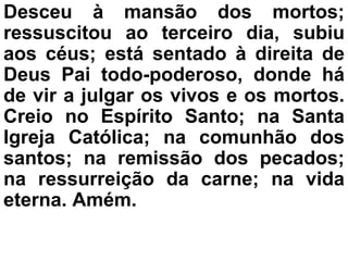 Desceu à mansão dos mortos;
ressuscitou ao terceiro dia, subiu
aos céus; está sentado à direita de
Deus Pai todo-poderoso, donde há
de vir a julgar os vivos e os mortos.
Creio no Espírito Santo; na Santa
Igreja Católica; na comunhão dos
santos; na remissão dos pecados;
na ressurreição da carne; na vida
eterna. Amém.
 