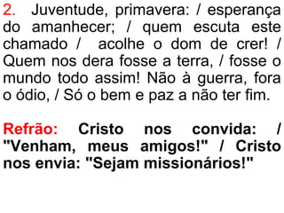 2. Juventude, primavera: / esperança
do amanhecer; / quem escuta este
chamado / acolhe o dom de crer! /
Quem nos dera fosse a terra, / fosse o
mundo todo assim! Não à guerra, fora
o ódio, / Só o bem e paz a não ter fim.
Refrão: Cristo nos convida: /
"Venham, meus amigos!" / Cristo
nos envia: "Sejam missionários!"
 