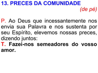 13. PRECES DA COMUNIDADE
(de pé)
P. Ao Deus que incessantemente nos
envia sua Palavra e nos sustenta por
seu Espírito, elevemos nossas preces,
dizendo juntos:
T. Fazei-nos semeadores do vosso
amor.
 