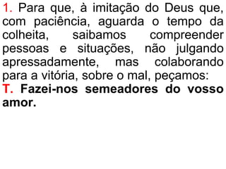1. Para que, à imitação do Deus que,
com paciência, aguarda o tempo da
colheita, saibamos compreender
pessoas e situações, não julgando
apressadamente, mas colaborando
para a vitória, sobre o mal, peçamos:
T. Fazei-nos semeadores do vosso
amor.
 