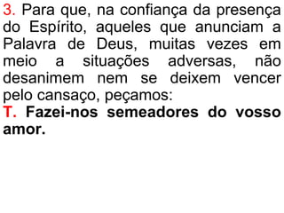 3. Para que, na confiança da presença
do Espírito, aqueles que anunciam a
Palavra de Deus, muitas vezes em
meio a situações adversas, não
desanimem nem se deixem vencer
pelo cansaço, peçamos:
T. Fazei-nos semeadores do vosso
amor.
 