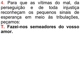 4. Para que as vítimas do mal, da
perseguição e de toda injustiça
reconheçam os pequenos sinais de
esperança em meio às tribulações,
peçamos:
T. Fazei-nos semeadores do vosso
amor.
 