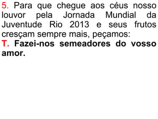 5. Para que chegue aos céus nosso
louvor pela Jornada Mundial da
Juventude Rio 2013 e seus frutos
cresçam sempre mais, peçamos:
T. Fazei-nos semeadores do vosso
amor.
 