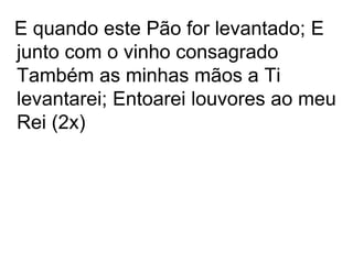 E quando este Pão for levantado; E
junto com o vinho consagrado
Também as minhas mãos a Ti
levantarei; Entoarei louvores ao meu
Rei (2x)
 