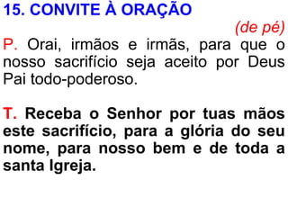 15. CONVITE À ORAÇÃO
(de pé)
P. Orai, irmãos e irmãs, para que o
nosso sacrifício seja aceito por Deus
Pai todo-poderoso.
T. Receba o Senhor por tuas mãos
este sacrifício, para a glória do seu
nome, para nosso bem e de toda a
santa Igreja.
 