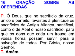 16. ORAÇÃO SOBRE AS
OFERENDAS
P. Ó Deus, que no sacrifício da cruz,
único e perfeito, levastes à plenitude os
sacrifícios da Antiga Aliança, santificai,
como o de Abel o nosso sacrifício, para
que os dons que cada um trouxe em
vossa honra possam servir para a
salvação de todos. Por Cristo, nosso
Senhor.
T. Amém.
 