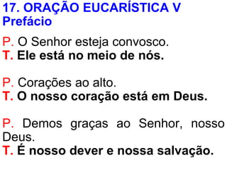 17. ORAÇÃO EUCARÍSTICA V
Prefácio
P. O Senhor esteja convosco.
T. Ele está no meio de nós.
P. Corações ao alto.
T. O nosso coração está em Deus.
P. Demos graças ao Senhor, nosso
Deus.
T. É nosso dever e nossa salvação.
 
