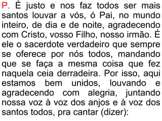 P. É justo e nos faz todos ser mais
santos louvar a vós, ó Pai, no mundo
inteiro, de dia e de noite, agradecendo
com Cristo, vosso Filho, nosso irmão. É
ele o sacerdote verdadeiro que sempre
se oferece por nós todos, mandando
que se faça a mesma coisa que fez
naquela ceia derradeira. Por isso, aqui
estamos bem unidos, louvando e
agradecendo com alegria, juntando
nossa voz à voz dos anjos e à voz dos
santos todos, pra cantar (dizer):
 