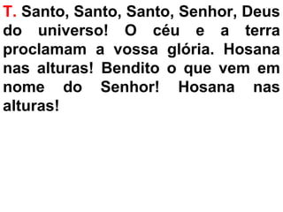 T. Santo, Santo, Santo, Senhor, Deus
do universo! O céu e a terra
proclamam a vossa glória. Hosana
nas alturas! Bendito o que vem em
nome do Senhor! Hosana nas
alturas!
 