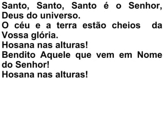 Santo, Santo, Santo é o Senhor,
Deus do universo.
O céu e a terra estão cheios da
Vossa glória.
Hosana nas alturas!
Bendito Aquele que vem em Nome
do Senhor!
Hosana nas alturas!
 