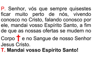 P. Senhor, vós que sempre quisestes
ficar muito perto de nós, vivendo
conosco no Cristo, falando conosco por
ele, mandai vosso Espírito Santo, a fim
de que as nossas ofertas se mudem no
Corpo † e no Sangue de nosso Senhor
Jesus Cristo.
T. Mandai vosso Espírito Santo!
 