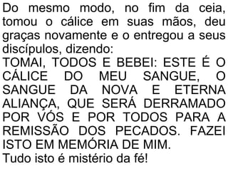 Do mesmo modo, no fim da ceia,
tomou o cálice em suas mãos, deu
graças novamente e o entregou a seus
discípulos, dizendo:
TOMAI, TODOS E BEBEI: ESTE É O
CÁLICE DO MEU SANGUE, O
SANGUE DA NOVA E ETERNA
ALIANÇA, QUE SERÁ DERRAMADO
POR VÓS E POR TODOS PARA A
REMISSÃO DOS PECADOS. FAZEI
ISTO EM MEMÓRIA DE MIM.
Tudo isto é mistério da fé!
 