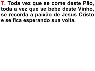T. Toda vez que se come deste Pão,
toda a vez que se bebe deste Vinho,
se recorda a paixão de Jesus Cristo
e se fica esperando sua volta.
 
