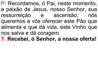 P. Recordamos, ó Pai, neste momento,
a paixão de Jesus, nosso Senhor, sua
ressurreição e ascensão; nós
queremos a vós oferecer este Pão que
alimenta e que dá vida, este Vinho que
nos salva e dá coragem.
T. Recebei, ó Senhor, a nossa oferta!
 