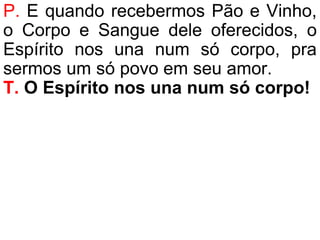 P. E quando recebermos Pão e Vinho,
o Corpo e Sangue dele oferecidos, o
Espírito nos una num só corpo, pra
sermos um só povo em seu amor.
T. O Espírito nos una num só corpo!
 