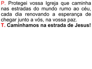 P. Protegei vossa Igreja que caminha
nas estradas do mundo rumo ao céu,
cada dia renovando a esperança de
chegar junto a vós, na vossa paz.
T. Caminhamos na estrada de Jesus!
 