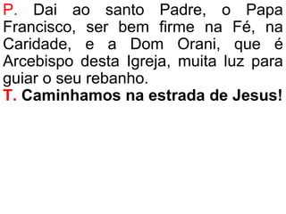 P. Dai ao santo Padre, o Papa
Francisco, ser bem firme na Fé, na
Caridade, e a Dom Orani, que é
Arcebispo desta Igreja, muita luz para
guiar o seu rebanho.
T. Caminhamos na estrada de Jesus!
 