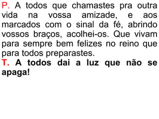 P. A todos que chamastes pra outra
vida na vossa amizade, e aos
marcados com o sinal da fé, abrindo
vossos braços, acolhei-os. Que vivam
para sempre bem felizes no reino que
para todos preparastes.
T. A todos dai a luz que não se
apaga!
 