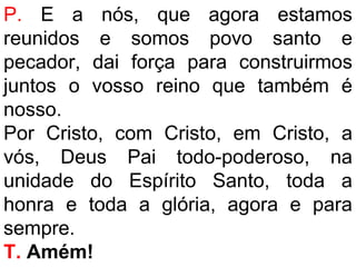 P. E a nós, que agora estamos
reunidos e somos povo santo e
pecador, dai força para construirmos
juntos o vosso reino que também é
nosso.
Por Cristo, com Cristo, em Cristo, a
vós, Deus Pai todo-poderoso, na
unidade do Espírito Santo, toda a
honra e toda a glória, agora e para
sempre.
T. Amém!
 