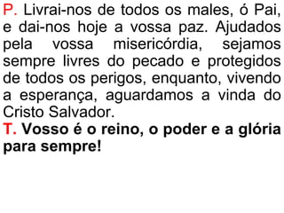 P. Livrai-nos de todos os males, ó Pai,
e dai-nos hoje a vossa paz. Ajudados
pela vossa misericórdia, sejamos
sempre livres do pecado e protegidos
de todos os perigos, enquanto, vivendo
a esperança, aguardamos a vinda do
Cristo Salvador.
T. Vosso é o reino, o poder e a glória
para sempre!
 