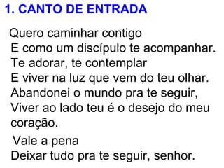 1. CANTO DE ENTRADA
Quero caminhar contigo
E como um discípulo te acompanhar.
Te adorar, te contemplar
E viver na luz que vem do teu olhar.
Abandonei o mundo pra te seguir,
Viver ao lado teu é o desejo do meu
coração.
Vale a pena
Deixar tudo pra te seguir, senhor.
 