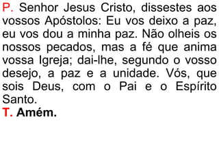 P. Senhor Jesus Cristo, dissestes aos
vossos Apóstolos: Eu vos deixo a paz,
eu vos dou a minha paz. Não olheis os
nossos pecados, mas a fé que anima
vossa Igreja; dai-lhe, segundo o vosso
desejo, a paz e a unidade. Vós, que
sois Deus, com o Pai e o Espírito
Santo.
T. Amém.
 