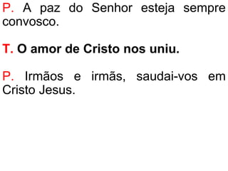 P. A paz do Senhor esteja sempre
convosco.
T. O amor de Cristo nos uniu.
P. Irmãos e irmãs, saudai-vos em
Cristo Jesus.
 