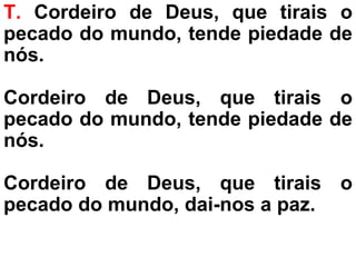 T. Cordeiro de Deus, que tirais o
pecado do mundo, tende piedade de
nós.
Cordeiro de Deus, que tirais o
pecado do mundo, tende piedade de
nós.
Cordeiro de Deus, que tirais o
pecado do mundo, dai-nos a paz.
 