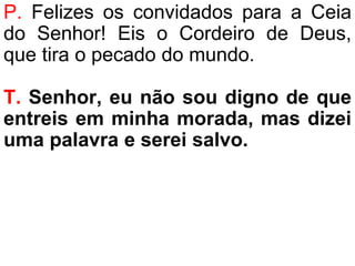 P. Felizes os convidados para a Ceia
do Senhor! Eis o Cordeiro de Deus,
que tira o pecado do mundo.
T. Senhor, eu não sou digno de que
entreis em minha morada, mas dizei
uma palavra e serei salvo.
 