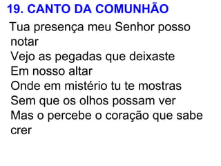 19. CANTO DA COMUNHÃO
Tua presença meu Senhor posso
notar
Vejo as pegadas que deixaste
Em nosso altar
Onde em mistério tu te mostras
Sem que os olhos possam ver
Mas o percebe o coração que sabe
crer
 