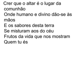 Crer que o altar é o lugar da
comunhão
Onde humano e divino dão-se às
mãos
E os sabores desta terra
Se misturam aos do céu
Frutos da vida que nos mostram
Quem tu és
 