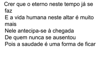 Crer que o eterno neste tempo já se
faz
E a vida humana neste altar é muito
mais
Nele antecipa-se à chegada
De quem nunca se ausentou
Pois a saudade é uma forma de ficar
 