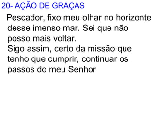 20- AÇÃO DE GRAÇAS
Pescador, fixo meu olhar no horizonte
desse imenso mar. Sei que não
posso mais voltar.
Sigo assim, certo da missão que
tenho que cumprir, continuar os
passos do meu Senhor
 
