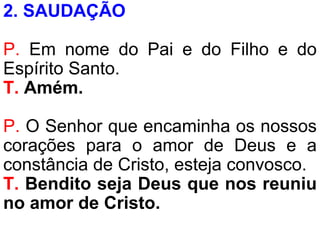 2. SAUDAÇÃO
P. Em nome do Pai e do Filho e do
Espírito Santo.
T. Amém.
P. O Senhor que encaminha os nossos
corações para o amor de Deus e a
constância de Cristo, esteja convosco.
T. Bendito seja Deus que nos reuniu
no amor de Cristo.
 