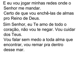 E eu vou jogar minhas redes onde o
Senhor me mandar.
Certo de que vou enchê-las de almas
pro Reino de Deus.
Sim Senhor, eu Te amo de todo o
coração, não vou te negar. Vou cuidar
dos Teus.
Vou falar sem medo a toda alma que
encontrar, vou remar pra dentro
desse mar.
 