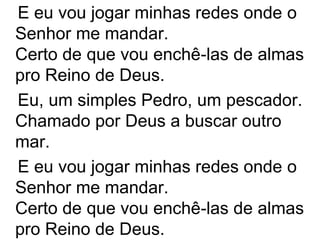 E eu vou jogar minhas redes onde o
Senhor me mandar.
Certo de que vou enchê-las de almas
pro Reino de Deus.
Eu, um simples Pedro, um pescador.
Chamado por Deus a buscar outro
mar.
E eu vou jogar minhas redes onde o
Senhor me mandar.
Certo de que vou enchê-las de almas
pro Reino de Deus.
 