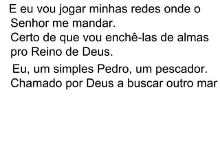 E eu vou jogar minhas redes onde o
Senhor me mandar.
Certo de que vou enchê-las de almas
pro Reino de Deus.
Eu, um simples Pedro, um pescador.
Chamado por Deus a buscar outro mar
 