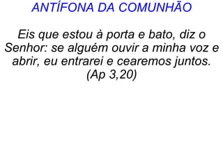 ANTÍFONA DA COMUNHÃO
Eis que estou à porta e bato, diz o
Senhor: se alguém ouvir a minha voz e
abrir, eu entrarei e cearemos juntos.
(Ap 3,20)
 